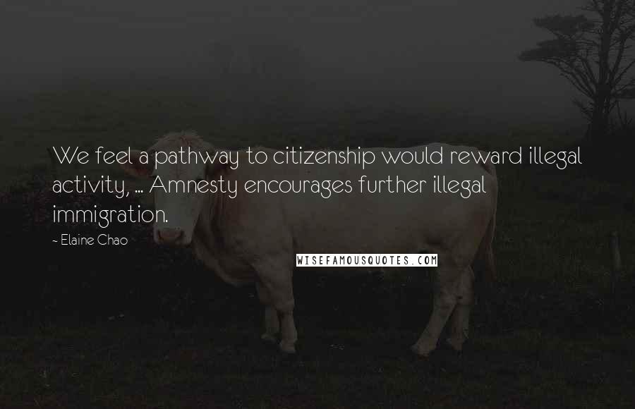 Elaine Chao Quotes: We feel a pathway to citizenship would reward illegal activity, ... Amnesty encourages further illegal immigration.