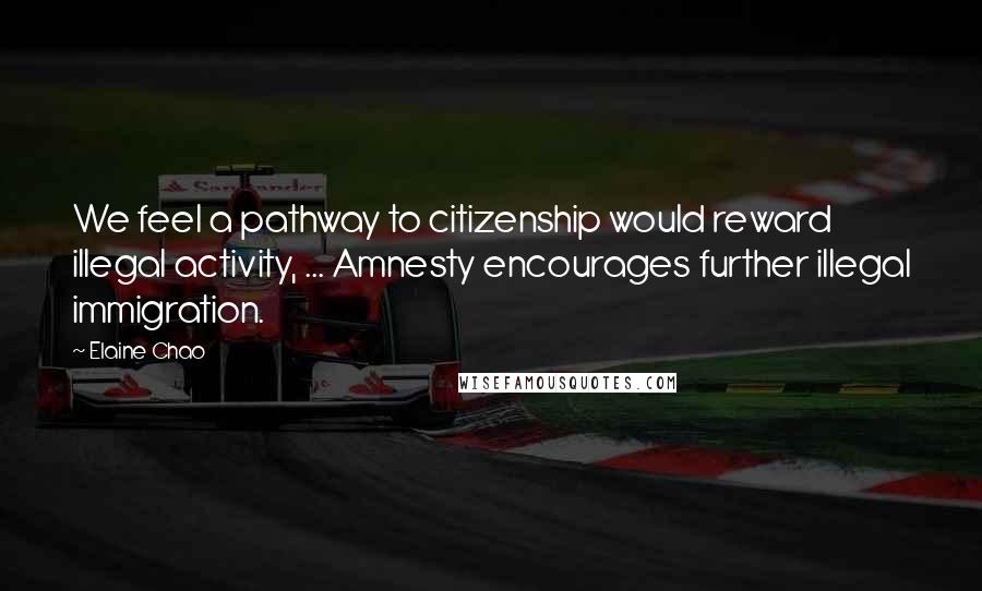 Elaine Chao Quotes: We feel a pathway to citizenship would reward illegal activity, ... Amnesty encourages further illegal immigration.
