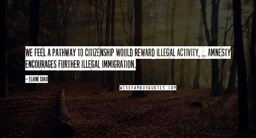 Elaine Chao Quotes: We feel a pathway to citizenship would reward illegal activity, ... Amnesty encourages further illegal immigration.