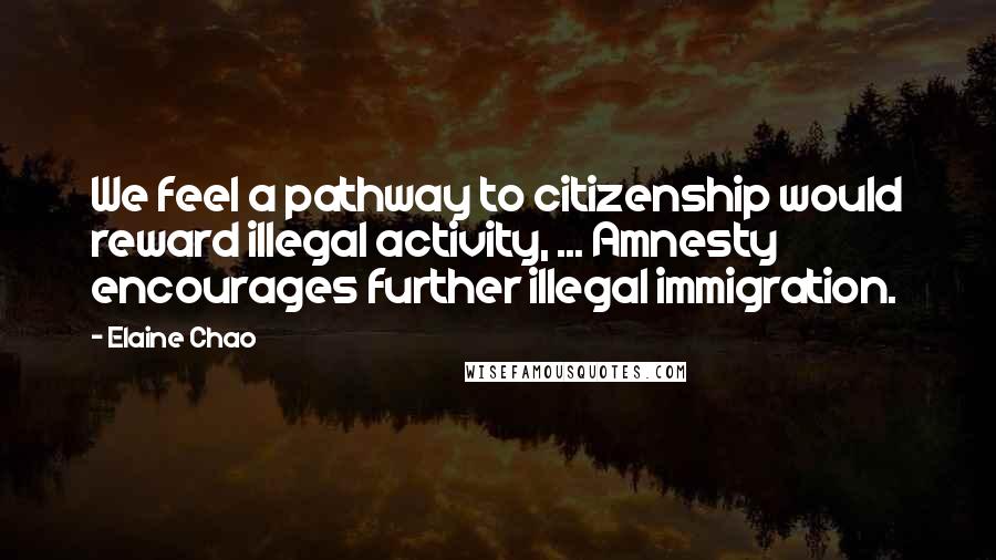 Elaine Chao Quotes: We feel a pathway to citizenship would reward illegal activity, ... Amnesty encourages further illegal immigration.
