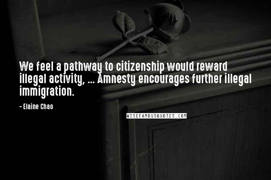 Elaine Chao Quotes: We feel a pathway to citizenship would reward illegal activity, ... Amnesty encourages further illegal immigration.