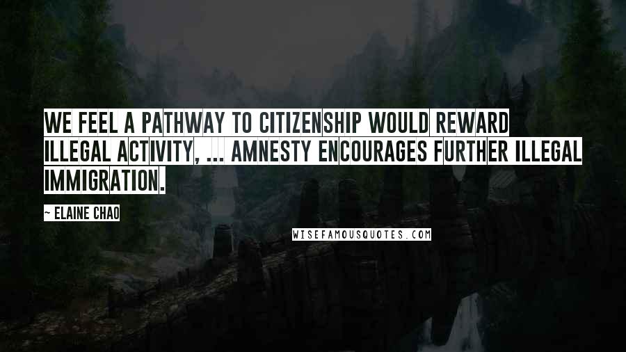 Elaine Chao Quotes: We feel a pathway to citizenship would reward illegal activity, ... Amnesty encourages further illegal immigration.