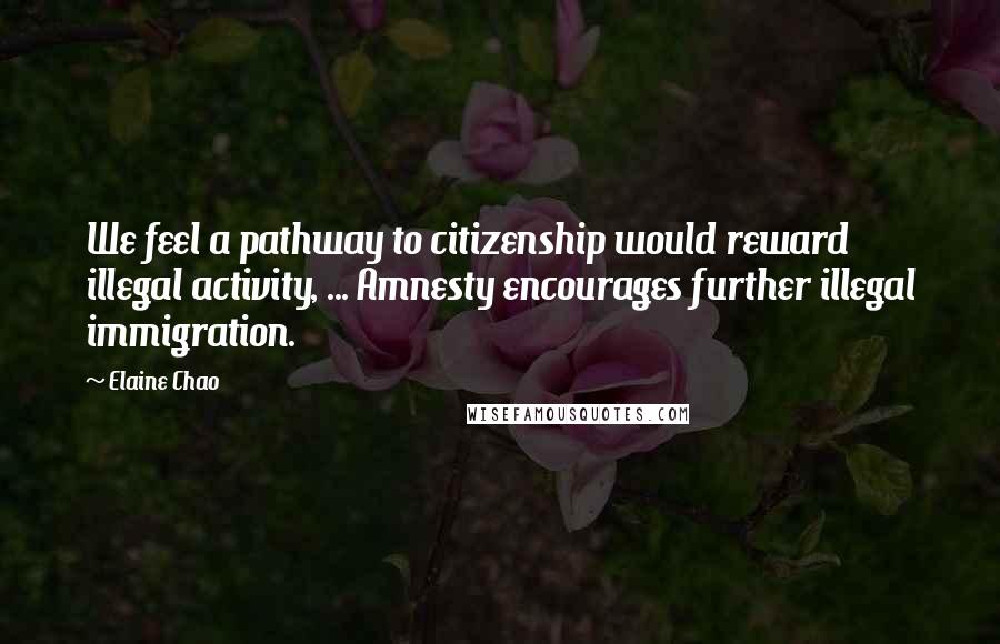 Elaine Chao Quotes: We feel a pathway to citizenship would reward illegal activity, ... Amnesty encourages further illegal immigration.