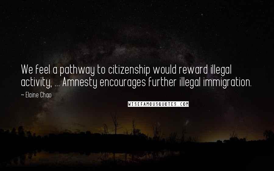 Elaine Chao Quotes: We feel a pathway to citizenship would reward illegal activity, ... Amnesty encourages further illegal immigration.