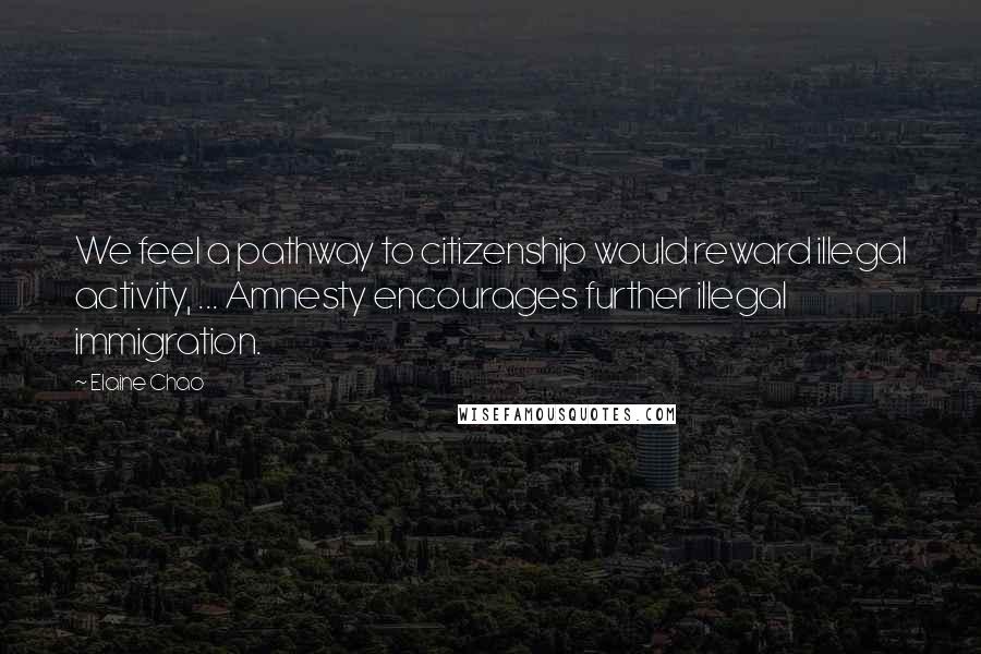 Elaine Chao Quotes: We feel a pathway to citizenship would reward illegal activity, ... Amnesty encourages further illegal immigration.