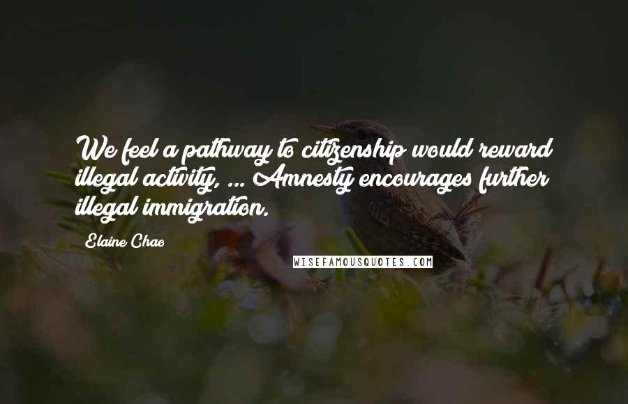 Elaine Chao Quotes: We feel a pathway to citizenship would reward illegal activity, ... Amnesty encourages further illegal immigration.