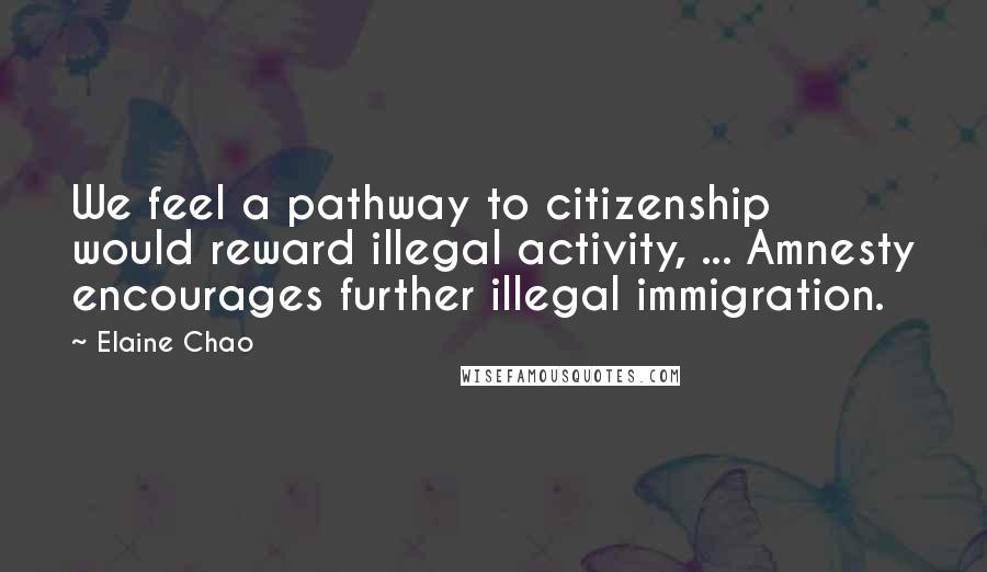 Elaine Chao Quotes: We feel a pathway to citizenship would reward illegal activity, ... Amnesty encourages further illegal immigration.