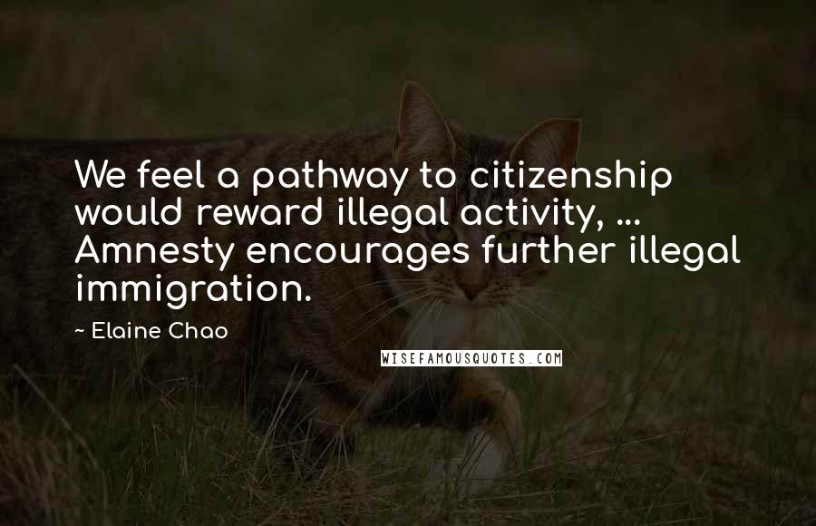 Elaine Chao Quotes: We feel a pathway to citizenship would reward illegal activity, ... Amnesty encourages further illegal immigration.