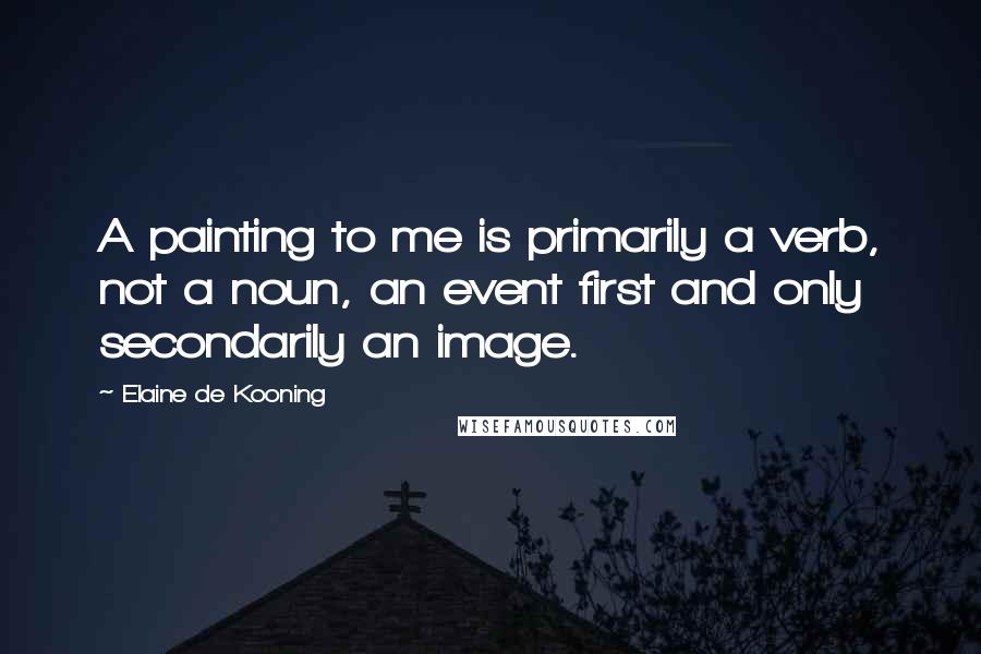 Elaine De Kooning Quotes: A painting to me is primarily a verb, not a noun, an event first and only secondarily an image.