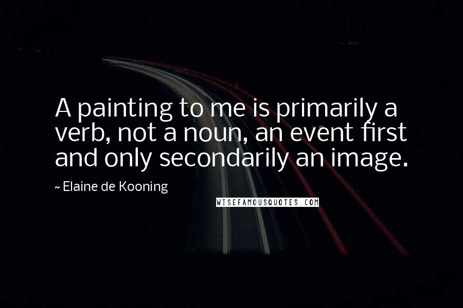 Elaine De Kooning Quotes: A painting to me is primarily a verb, not a noun, an event first and only secondarily an image.