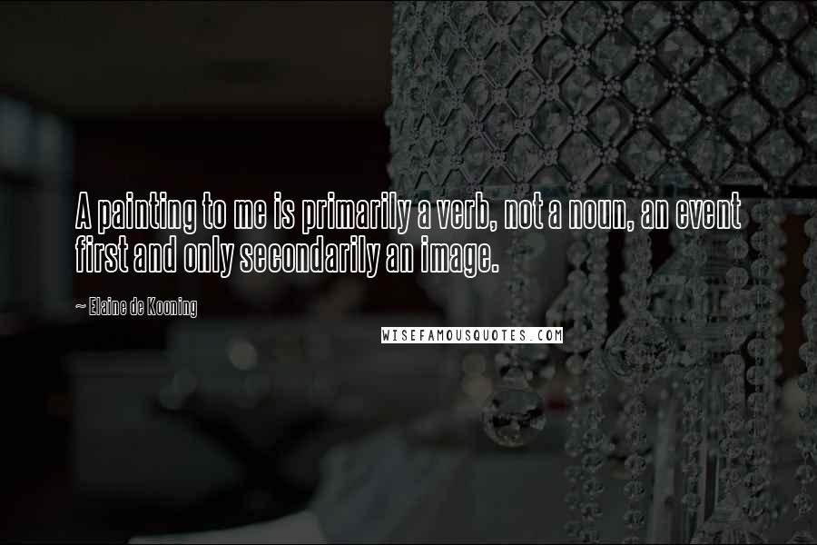 Elaine De Kooning Quotes: A painting to me is primarily a verb, not a noun, an event first and only secondarily an image.