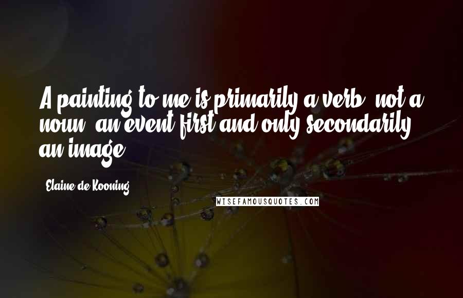 Elaine De Kooning Quotes: A painting to me is primarily a verb, not a noun, an event first and only secondarily an image.