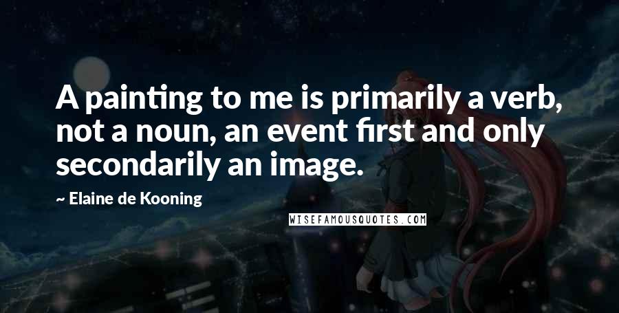 Elaine De Kooning Quotes: A painting to me is primarily a verb, not a noun, an event first and only secondarily an image.