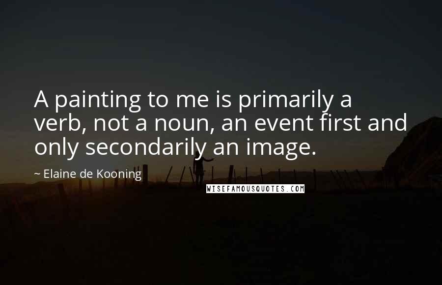 Elaine De Kooning Quotes: A painting to me is primarily a verb, not a noun, an event first and only secondarily an image.