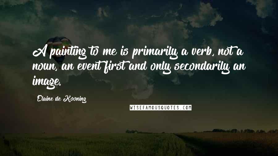 Elaine De Kooning Quotes: A painting to me is primarily a verb, not a noun, an event first and only secondarily an image.