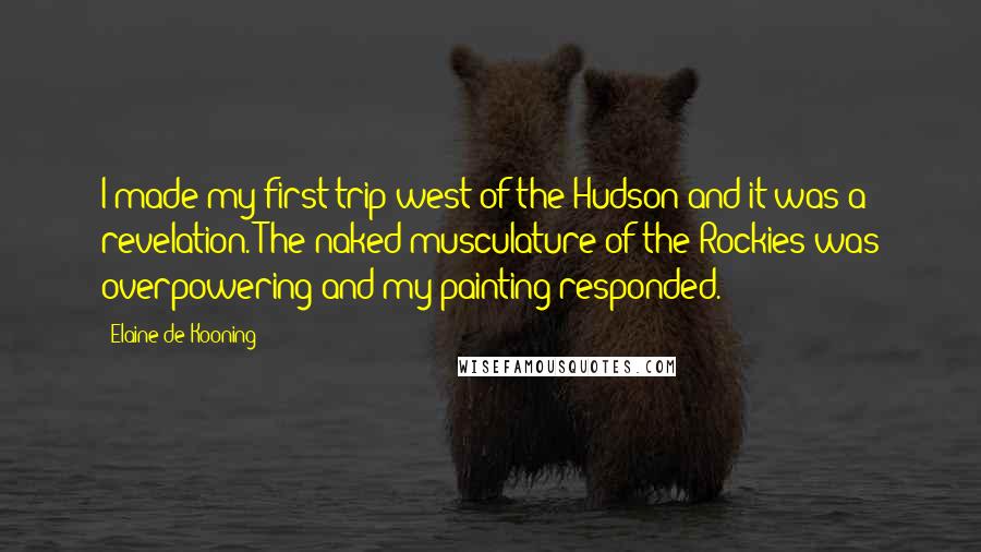 Elaine De Kooning Quotes: I made my first trip west of the Hudson and it was a revelation. The naked musculature of the Rockies was overpowering and my painting responded.
