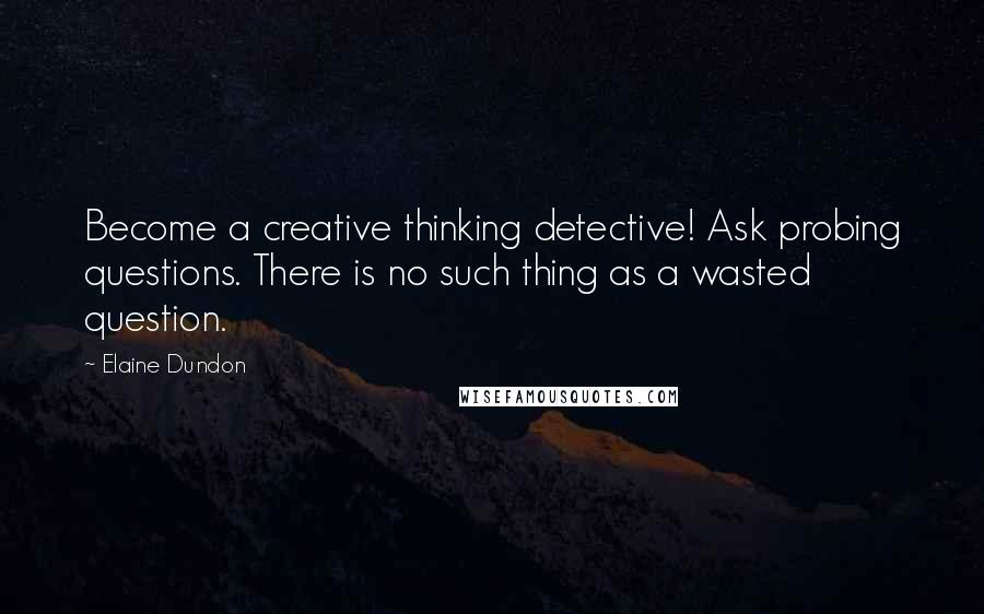 Elaine Dundon Quotes: Become a creative thinking detective! Ask probing questions. There is no such thing as a wasted question.