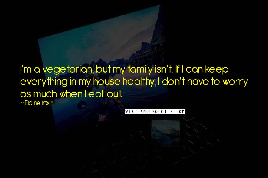 Elaine Irwin Quotes: I'm a vegetarian, but my family isn't. If I can keep everything in my house healthy, I don't have to worry as much when I eat out.