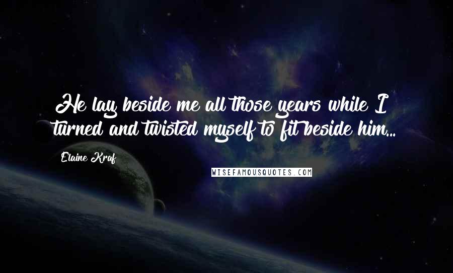 Elaine Kraf Quotes: He lay beside me all those years while I turned and twisted myself to fit beside him...