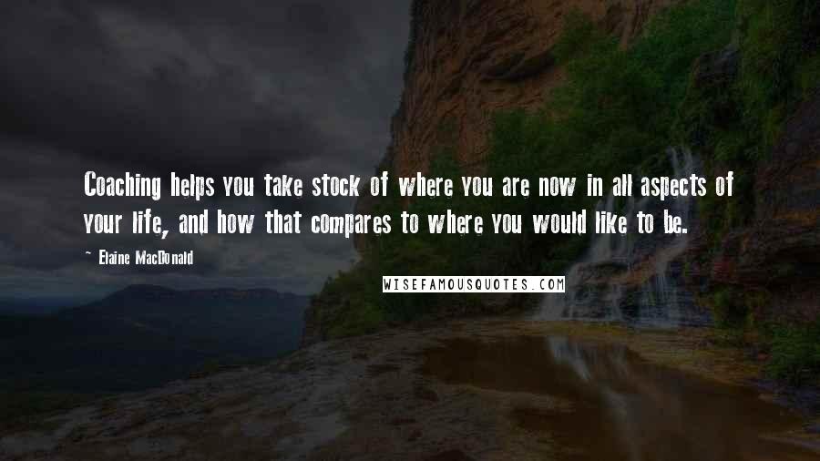 Elaine MacDonald Quotes: Coaching helps you take stock of where you are now in all aspects of your life, and how that compares to where you would like to be.