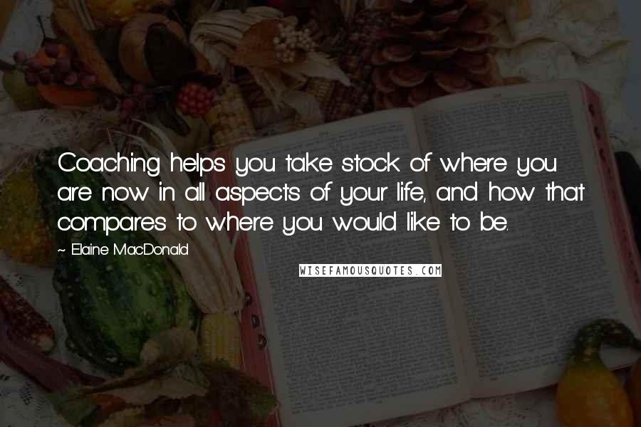 Elaine MacDonald Quotes: Coaching helps you take stock of where you are now in all aspects of your life, and how that compares to where you would like to be.