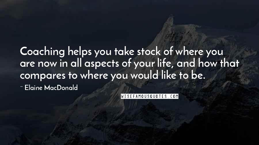 Elaine MacDonald Quotes: Coaching helps you take stock of where you are now in all aspects of your life, and how that compares to where you would like to be.