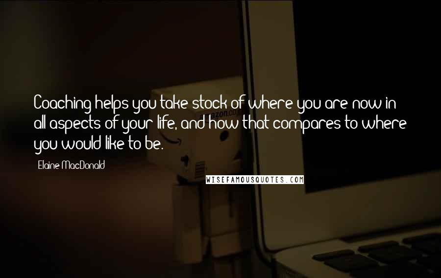 Elaine MacDonald Quotes: Coaching helps you take stock of where you are now in all aspects of your life, and how that compares to where you would like to be.