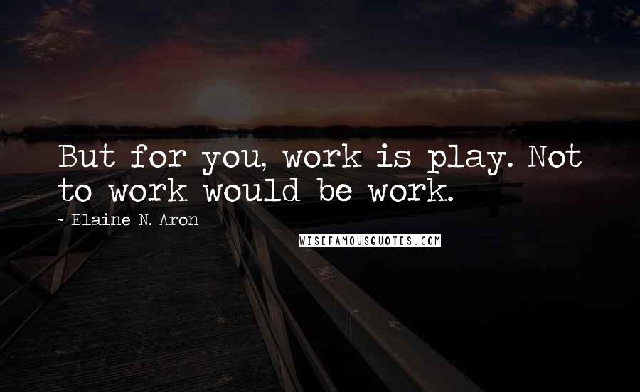 Elaine N. Aron Quotes: But for you, work is play. Not to work would be work.