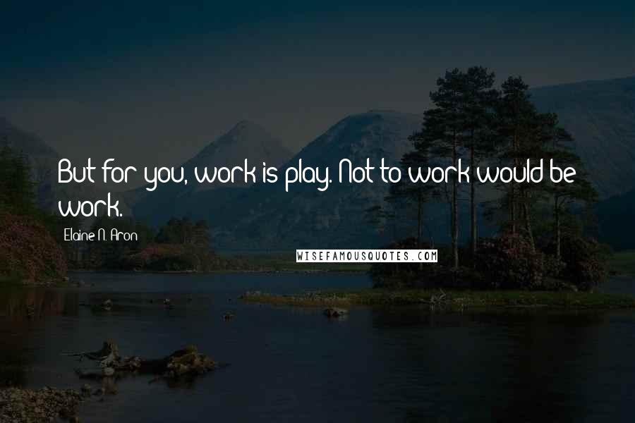 Elaine N. Aron Quotes: But for you, work is play. Not to work would be work.