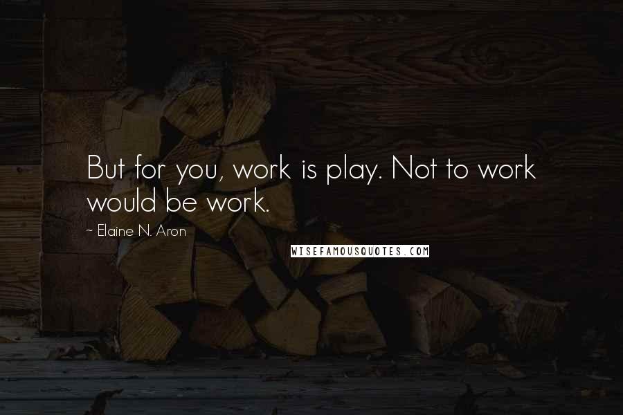 Elaine N. Aron Quotes: But for you, work is play. Not to work would be work.