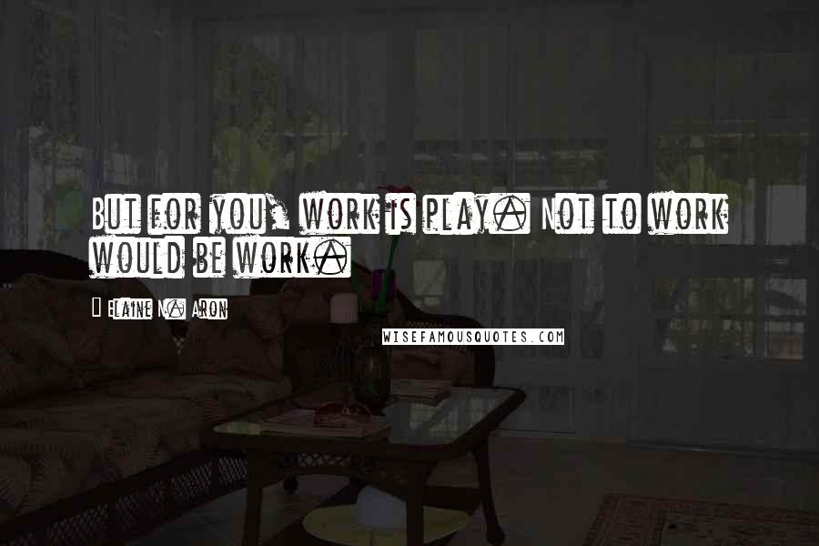 Elaine N. Aron Quotes: But for you, work is play. Not to work would be work.
