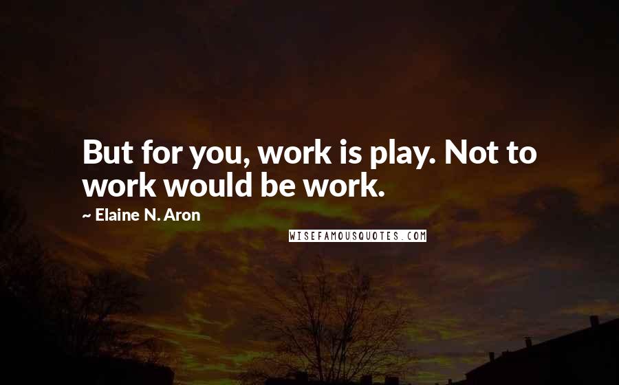 Elaine N. Aron Quotes: But for you, work is play. Not to work would be work.