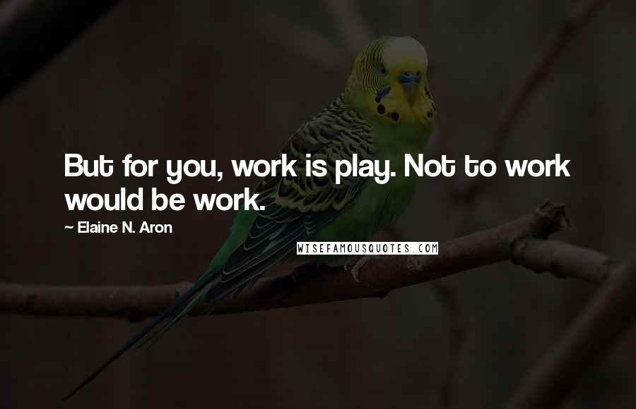 Elaine N. Aron Quotes: But for you, work is play. Not to work would be work.