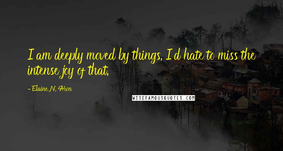 Elaine N. Aron Quotes: I am deeply moved by things. I'd hate to miss the intense joy of that.