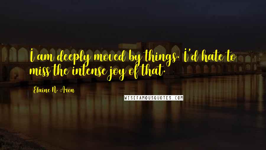 Elaine N. Aron Quotes: I am deeply moved by things. I'd hate to miss the intense joy of that.