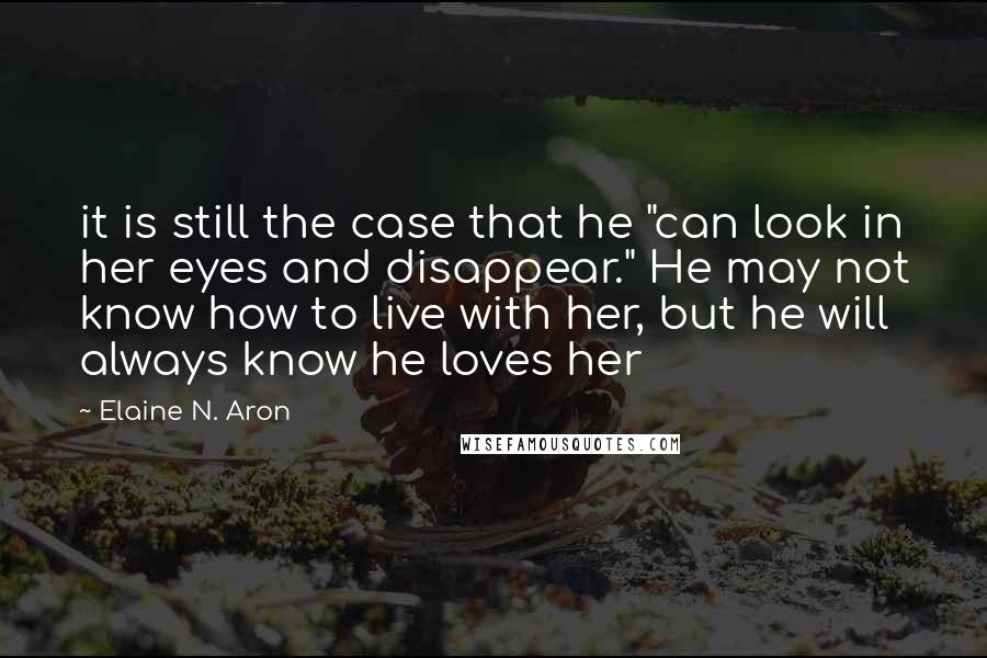 Elaine N. Aron Quotes: it is still the case that he "can look in her eyes and disappear." He may not know how to live with her, but he will always know he loves her