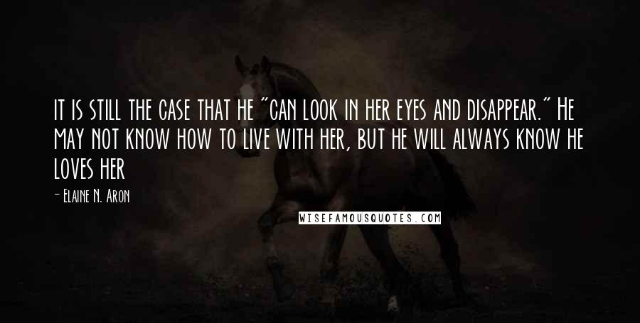 Elaine N. Aron Quotes: it is still the case that he "can look in her eyes and disappear." He may not know how to live with her, but he will always know he loves her