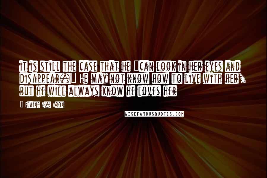 Elaine N. Aron Quotes: it is still the case that he "can look in her eyes and disappear." He may not know how to live with her, but he will always know he loves her