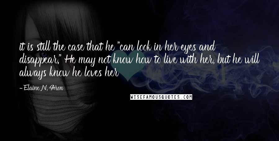 Elaine N. Aron Quotes: it is still the case that he "can look in her eyes and disappear." He may not know how to live with her, but he will always know he loves her