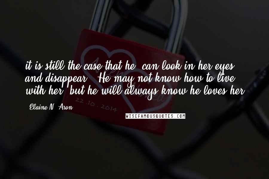 Elaine N. Aron Quotes: it is still the case that he "can look in her eyes and disappear." He may not know how to live with her, but he will always know he loves her