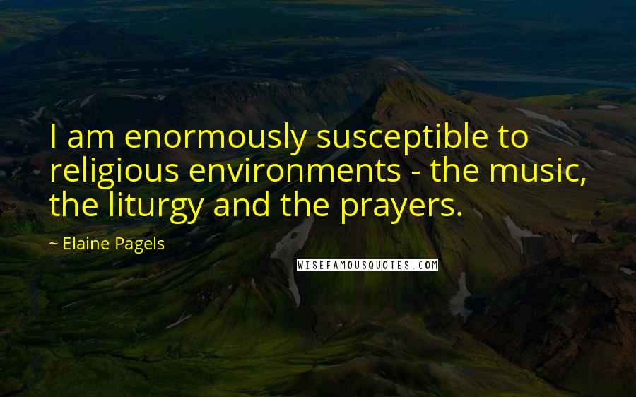 Elaine Pagels Quotes: I am enormously susceptible to religious environments - the music, the liturgy and the prayers.