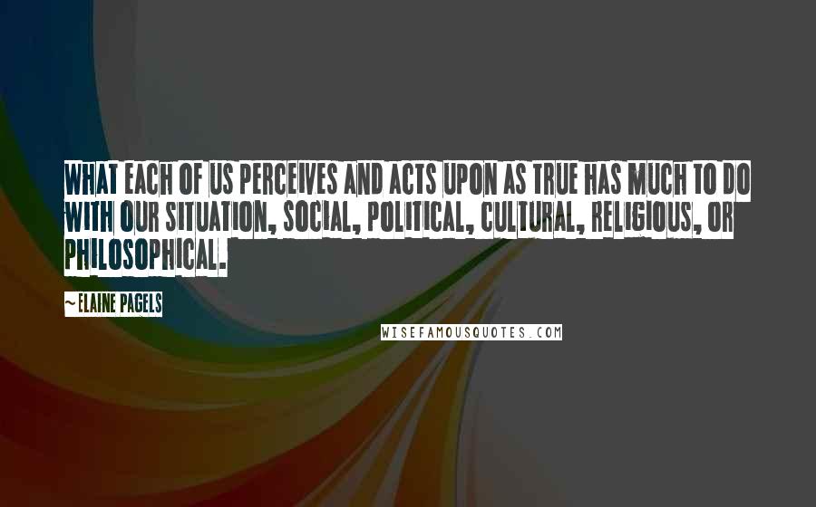 Elaine Pagels Quotes: What each of us perceives and acts upon as true has much to do with our situation, social, political, cultural, religious, or philosophical.