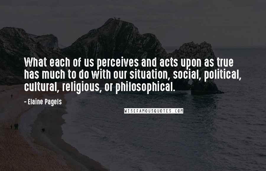 Elaine Pagels Quotes: What each of us perceives and acts upon as true has much to do with our situation, social, political, cultural, religious, or philosophical.