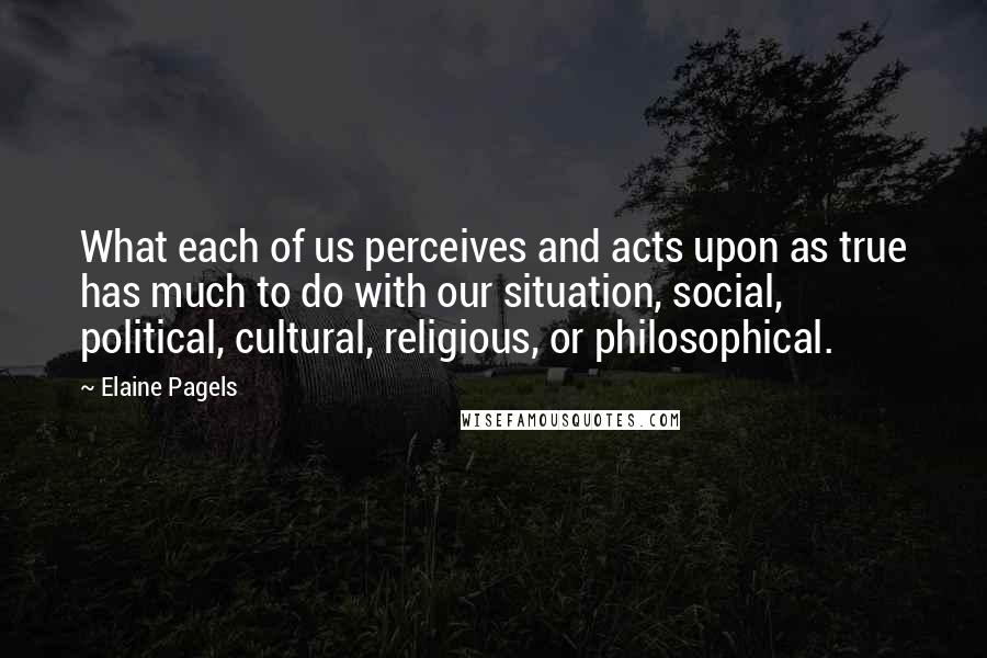 Elaine Pagels Quotes: What each of us perceives and acts upon as true has much to do with our situation, social, political, cultural, religious, or philosophical.