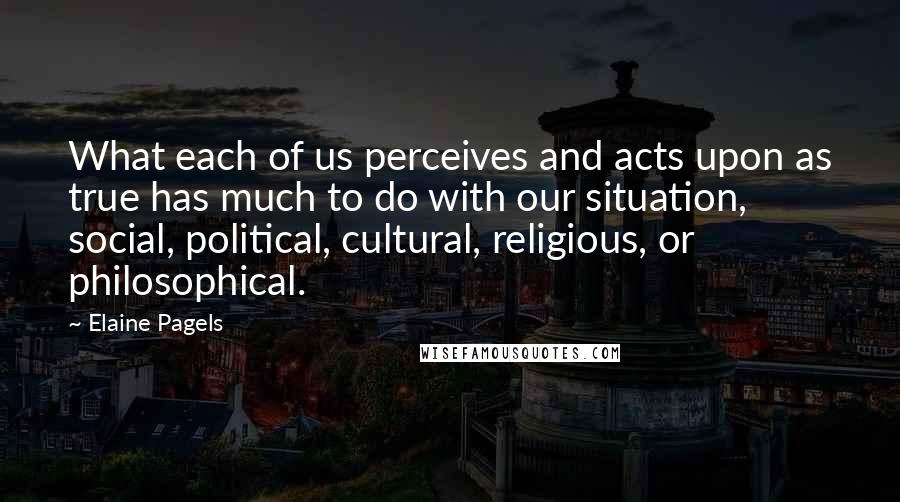 Elaine Pagels Quotes: What each of us perceives and acts upon as true has much to do with our situation, social, political, cultural, religious, or philosophical.