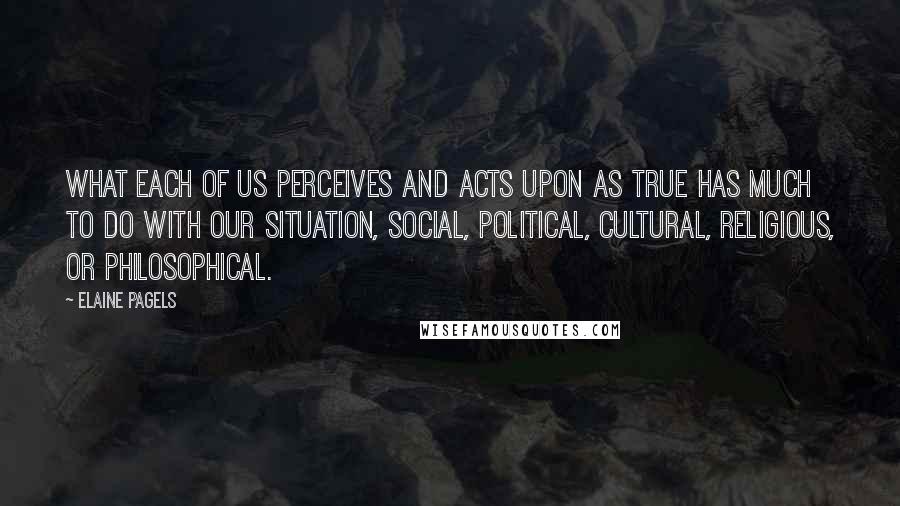 Elaine Pagels Quotes: What each of us perceives and acts upon as true has much to do with our situation, social, political, cultural, religious, or philosophical.