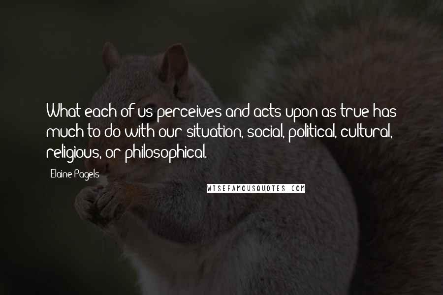 Elaine Pagels Quotes: What each of us perceives and acts upon as true has much to do with our situation, social, political, cultural, religious, or philosophical.