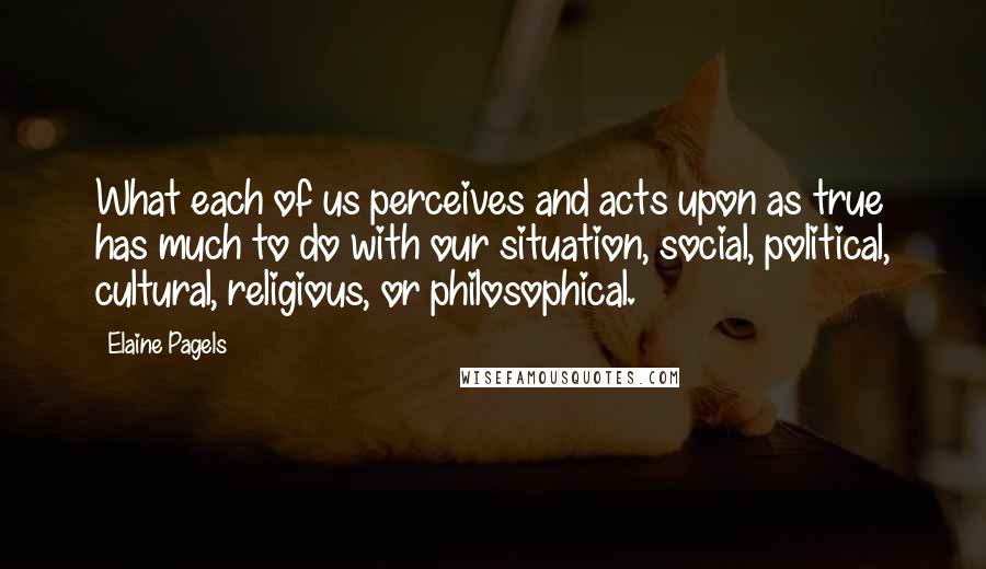 Elaine Pagels Quotes: What each of us perceives and acts upon as true has much to do with our situation, social, political, cultural, religious, or philosophical.