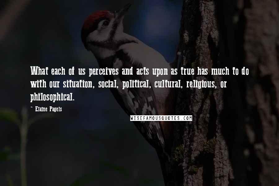 Elaine Pagels Quotes: What each of us perceives and acts upon as true has much to do with our situation, social, political, cultural, religious, or philosophical.