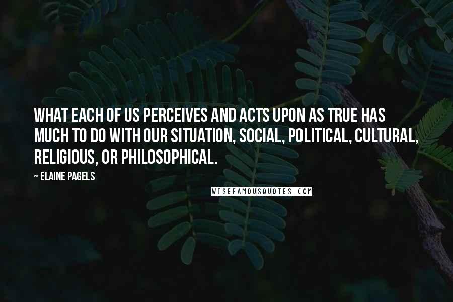 Elaine Pagels Quotes: What each of us perceives and acts upon as true has much to do with our situation, social, political, cultural, religious, or philosophical.